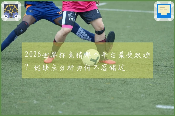 2026世界杯竞猜哪个平台最受欢迎？优缺点分析为何不容错过
