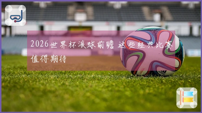 2026世界杯滚球前瞻 这些经典比赛值得期待