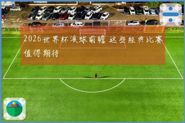 2026世界杯滚球前瞻 这些经典比赛值得期待